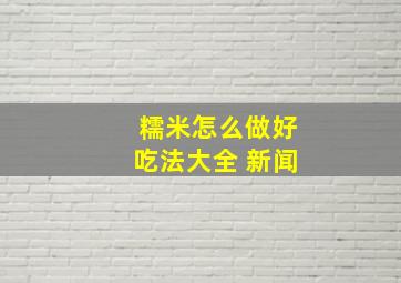 糯米怎么做好吃法大全 新闻